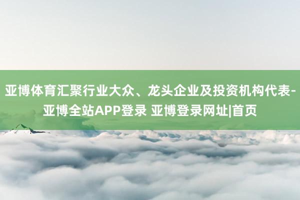 亚博体育汇聚行业大众、龙头企业及投资机构代表-亚博全站APP登录 亚博登录网址|首页