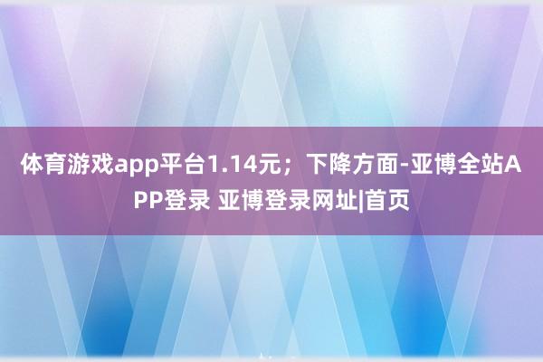 体育游戏app平台1.14元；下降方面-亚博全站APP登录 亚博登录网址|首页