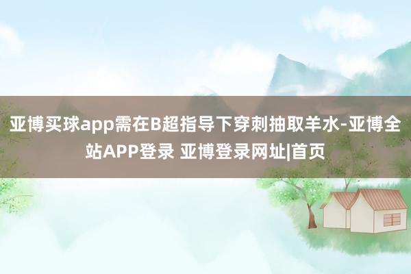 亚博买球app需在B超指导下穿刺抽取羊水-亚博全站APP登录 亚博登录网址|首页