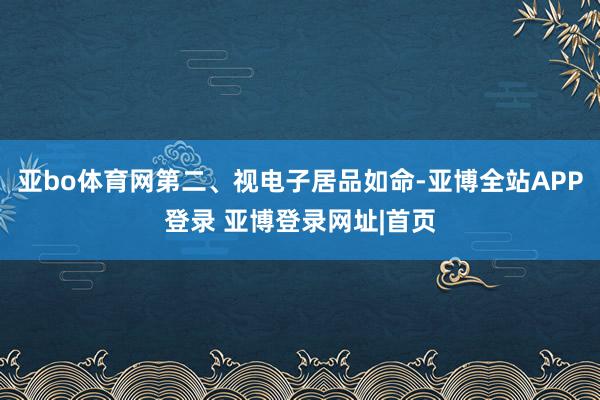 亚bo体育网第二、视电子居品如命-亚博全站APP登录 亚博登录网址|首页