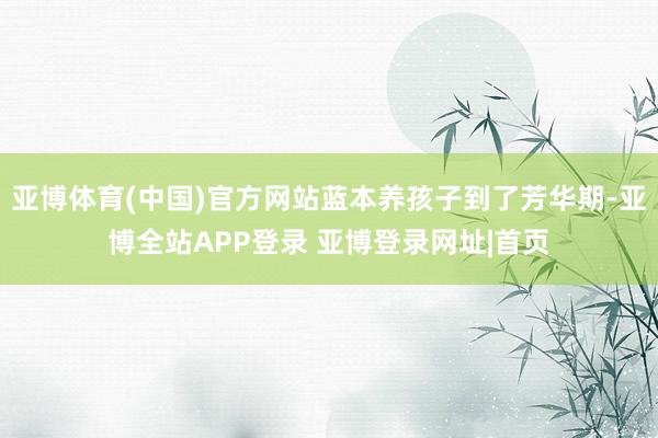 亚博体育(中国)官方网站蓝本养孩子到了芳华期-亚博全站APP登录 亚博登录网址|首页