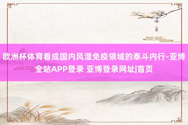 欧洲杯体育看成国内风湿免疫领域的泰斗内行-亚博全站APP登录 亚博登录网址|首页