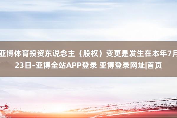 亚博体育投资东说念主（股权）变更是发生在本年7月23日-亚博全站APP登录 亚博登录网址|首页