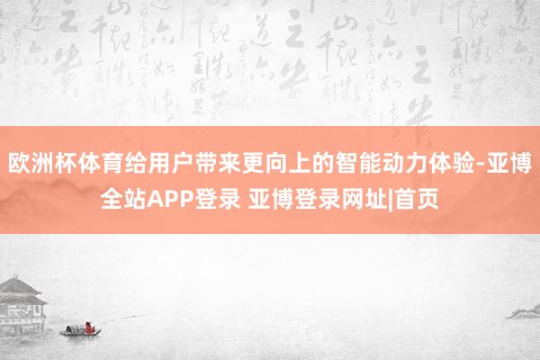 欧洲杯体育给用户带来更向上的智能动力体验-亚博全站APP登录 亚博登录网址|首页