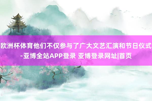 欧洲杯体育他们不仅参与了广大文艺汇演和节日仪式-亚博全站APP登录 亚博登录网址|首页