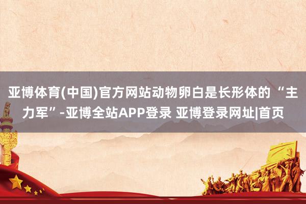 亚博体育(中国)官方网站动物卵白是长形体的 “主力军”-亚博全站APP登录 亚博登录网址|首页