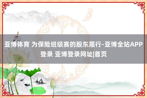 亚博体育 为保险班级赛的股东履行-亚博全站APP登录 亚博登录网址|首页