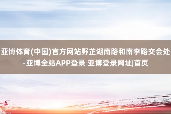 亚博体育(中国)官方网站野芷湖南路和南李路交会处-亚博全站APP登录 亚博登录网址|首页