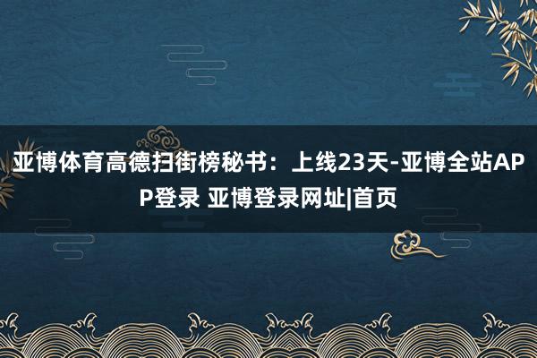 亚博体育高德扫街榜秘书：上线23天-亚博全站APP登录 亚博登录网址|首页