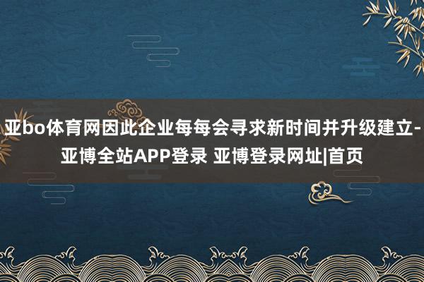 亚bo体育网因此企业每每会寻求新时间并升级建立-亚博全站APP登录 亚博登录网址|首页