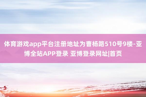 体育游戏app平台注册地址为曹杨路510号9楼-亚博全站APP登录 亚博登录网址|首页