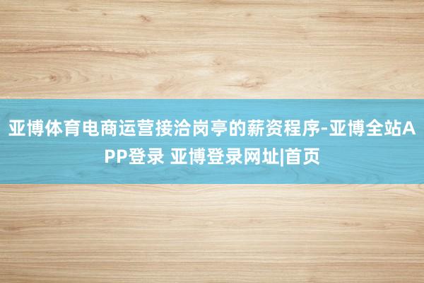 亚博体育电商运营接洽岗亭的薪资程序-亚博全站APP登录 亚博登录网址|首页