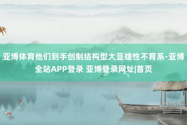 亚博体育他们到手创制结构型大豆雄性不育系-亚博全站APP登录 亚博登录网址|首页
