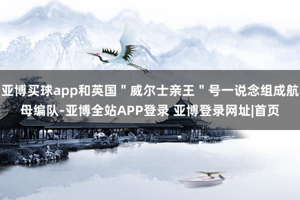 亚博买球app和英国＂威尔士亲王＂号一说念组成航母编队-亚博全站APP登录 亚博登录网址|首页