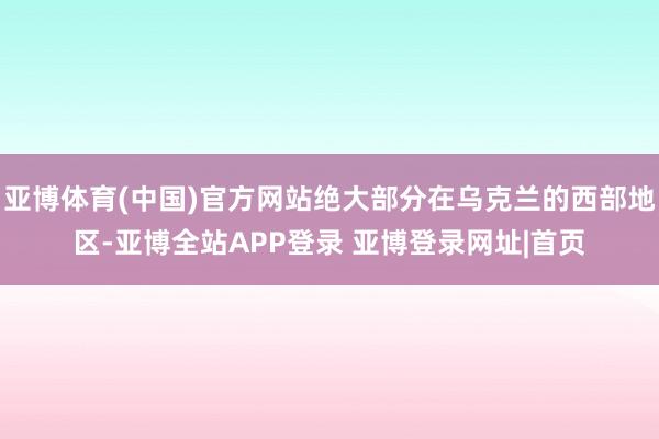 亚博体育(中国)官方网站绝大部分在乌克兰的西部地区-亚博全站APP登录 亚博登录网址|首页