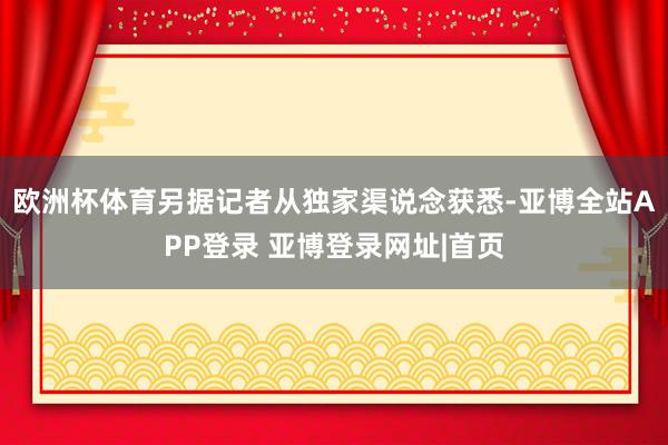 欧洲杯体育另据记者从独家渠说念获悉-亚博全站APP登录 亚博登录网址|首页