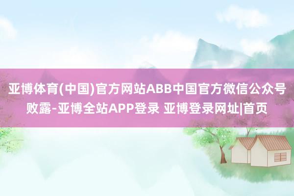 亚博体育(中国)官方网站ABB中国官方微信公众号败露-亚博全站APP登录 亚博登录网址|首页