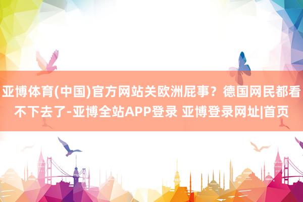 亚博体育(中国)官方网站关欧洲屁事？德国网民都看不下去了-亚博全站APP登录 亚博登录网址|首页