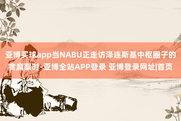 亚博买球app当NABU正走访泽连斯基中枢圈子的贪腐案时-亚博全站APP登录 亚博登录网址|首页