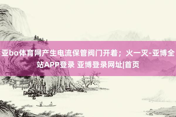 亚bo体育网产生电流保管阀门开着；火一灭-亚博全站APP登录 亚博登录网址|首页