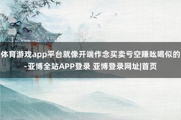 体育游戏app平台就像开端作念买卖亏空赚吆喝似的-亚博全站APP登录 亚博登录网址|首页