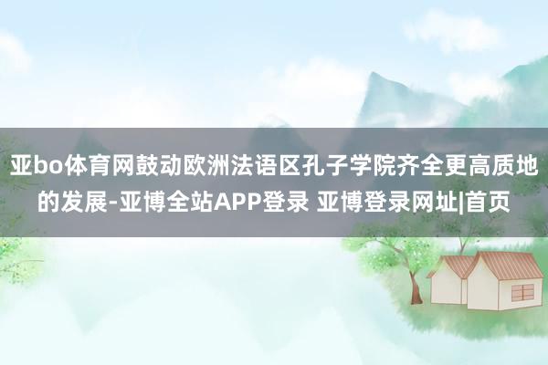 亚bo体育网鼓动欧洲法语区孔子学院齐全更高质地的发展-亚博全站APP登录 亚博登录网址|首页