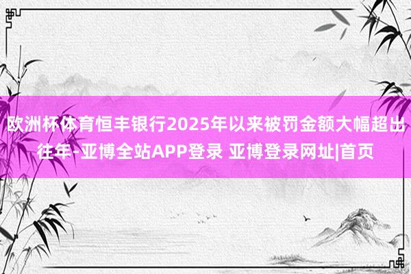 欧洲杯体育恒丰银行2025年以来被罚金额大幅超出往年-亚博全站APP登录 亚博登录网址|首页