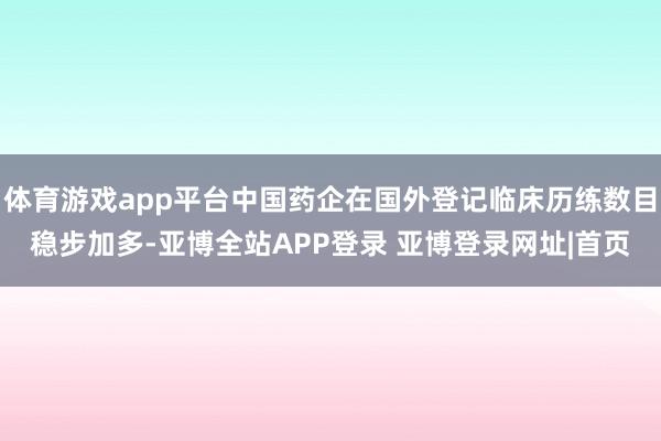 体育游戏app平台中国药企在国外登记临床历练数目稳步加多-亚博全站APP登录 亚博登录网址|首页