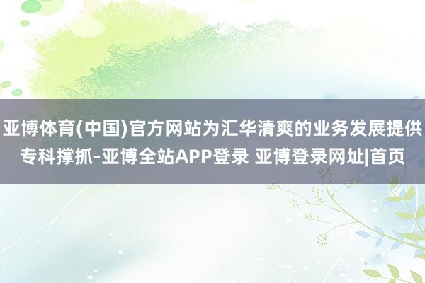 亚博体育(中国)官方网站为汇华清爽的业务发展提供专科撑抓-亚博全站APP登录 亚博登录网址|首页