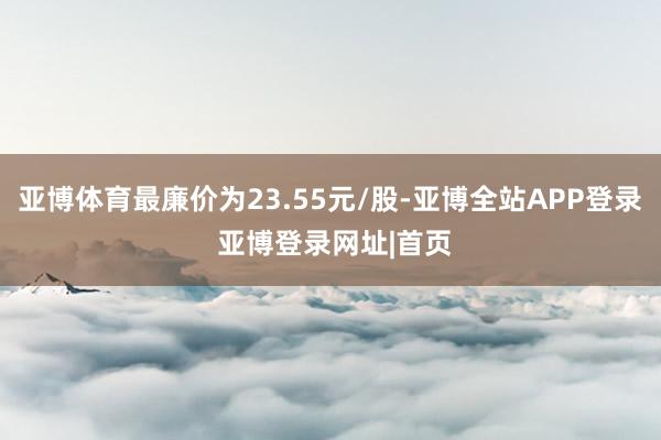 亚博体育最廉价为23.55元/股-亚博全站APP登录 亚博登录网址|首页