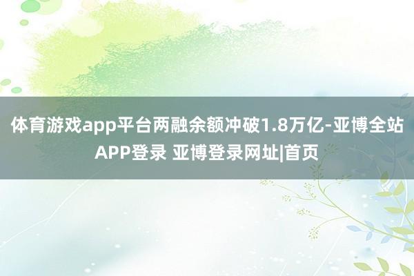 体育游戏app平台两融余额冲破1.8万亿-亚博全站APP登录 亚博登录网址|首页