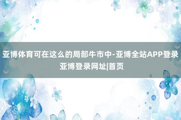 亚博体育可在这么的局部牛市中-亚博全站APP登录 亚博登录网址|首页