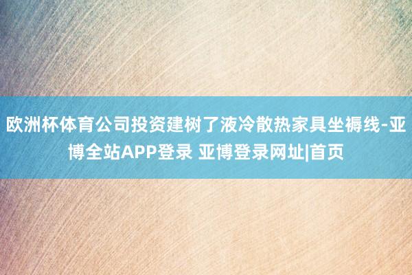 欧洲杯体育公司投资建树了液冷散热家具坐褥线-亚博全站APP登录 亚博登录网址|首页