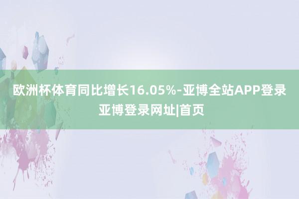欧洲杯体育同比增长16.05%-亚博全站APP登录 亚博登录网址|首页