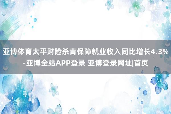 亚博体育太平财险杀青保障就业收入同比增长4.3%-亚博全站APP登录 亚博登录网址|首页