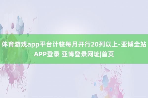 体育游戏app平台计较每月开行20列以上-亚博全站APP登录 亚博登录网址|首页