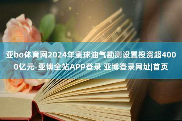 亚bo体育网2024年寰球油气勘测设置投资超4000亿元-亚博全站APP登录 亚博登录网址|首页