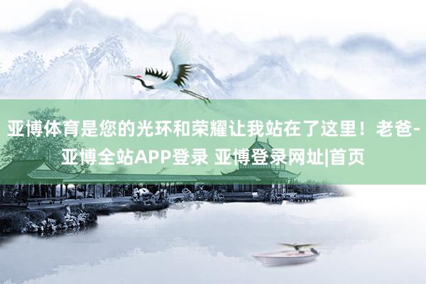 亚博体育是您的光环和荣耀让我站在了这里！老爸-亚博全站APP登录 亚博登录网址|首页