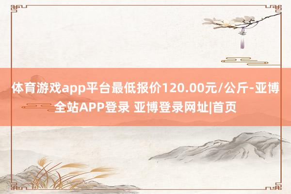 体育游戏app平台最低报价120.00元/公斤-亚博全站APP登录 亚博登录网址|首页