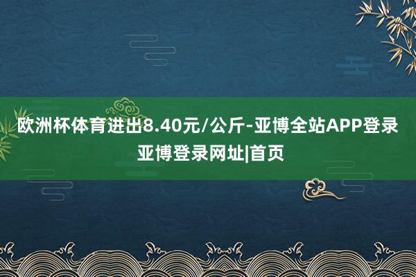 欧洲杯体育进出8.40元/公斤-亚博全站APP登录 亚博登录网址|首页