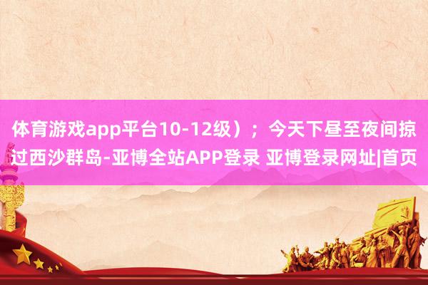 体育游戏app平台10-12级）；今天下昼至夜间掠过西沙群岛-亚博全站APP登录 亚博登录网址|首页