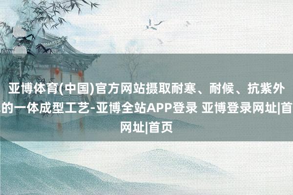 亚博体育(中国)官方网站摄取耐寒、耐候、抗紫外线的一体成型工艺-亚博全站APP登录 亚博登录网址|首页