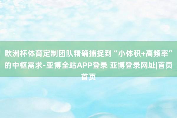 欧洲杯体育定制团队精确捕捉到“小体积+高频率”的中枢需求-亚博全站APP登录 亚博登录网址|首页