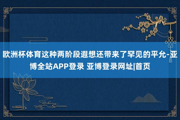 欧洲杯体育这种两阶段遐想还带来了罕见的平允-亚博全站APP登录 亚博登录网址|首页