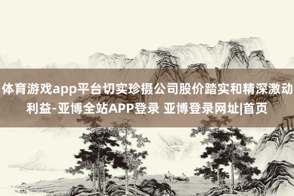 体育游戏app平台切实珍摄公司股价踏实和精深激动利益-亚博全站APP登录 亚博登录网址|首页