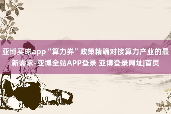 亚博买球app“算力券”政策精确对接算力产业的最新需求-亚博全站APP登录 亚博登录网址|首页