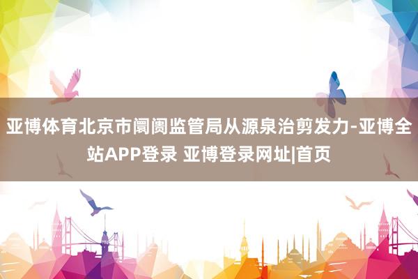 亚博体育北京市阛阓监管局从源泉治剪发力-亚博全站APP登录 亚博登录网址|首页