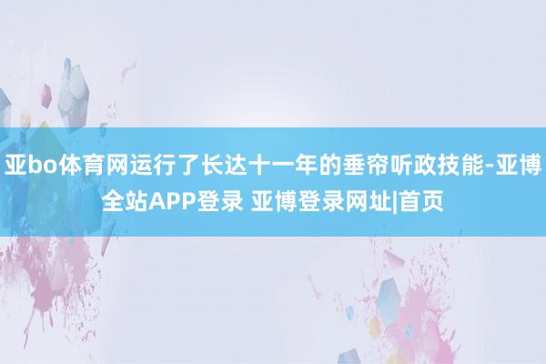 亚bo体育网运行了长达十一年的垂帘听政技能-亚博全站APP登录 亚博登录网址|首页