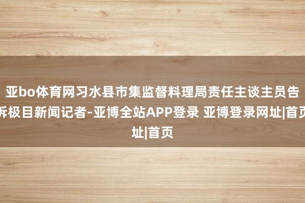 亚bo体育网习水县市集监督料理局责任主谈主员告诉极目新闻记者-亚博全站APP登录 亚博登录网址|首页