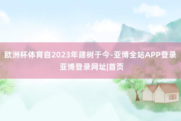 欧洲杯体育自2023年建树于今-亚博全站APP登录 亚博登录网址|首页